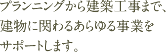 プランニングから建築工事まで、 建物に関わるあらゆる事業をサポートします。