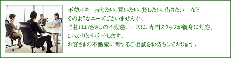 不動産を売りたい、買いたい、貸したい、借りたいなどそのようなニーズございませんか。当社はお客さまの不動産ニーズに、専門スタッフが親身に対応、しっかりとサポートします。お客さまの不動産に関するご相談をお待ちしております。